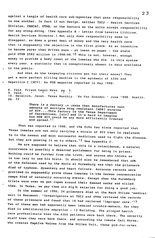23  against a tangle of health care sub-agencies that pass rasponsibiiity  to one another. In fact if not design, nelther TOC - Health Services DIvision, CHHCAC, UTHB, or the doctors on the units accept responsibiiity for any vrong-doing. (See Appendix 8 - Letter from Lanetts Lithicus, Hearth Services Director.) Not only does respansibility sees to disappear. 50 does a great deal of money and the very health care  that {s supposedly the objective (n the first place. As an incentive  to becons purer than driven snov - at 1  st on paper - the state PALd UTHD $502 million in 1998-99.10 This Ls not, hovever. enough Roney to provide a body count of the inmates vho die i this system every year. a statistic that is conspiciousiy absent in data availabie to the pubitc.  And vhat do the taxpaying citizens get for their money? They 9ot 2 more perfect Killing machine in the epidesic of AT0S and Hepatitis C (HCV). As POZ magazine reported in May 1990  . Ibia. Prison Legal Wews. pg. 3 9. mig [0 M teE eg 10. Weimlleh, Janet. Texas Wonthly. “Rx For Scandsl.” June 1998. Austin. po 25  of Corractions, (sic) and it how DR WIV-coua b and spreaa. ¥  hard to’inagine oy more’ effictently Crestea  That vas reported {n 1998, and the Echo has since reported that {nmates ace not only carrying a strain of HIV that fs resistant  £0 to the nevest and most successful medicines used to fight the dfssase, but they are passing 1t on to others.’? See Appendix o,  We are supposed to believe that Ehis is a cofncidence, a matural oecUTEEnce OF possibly o deserved punishment for being in prison Nothing could be further crom the truth, and anyons vo thimks so 13 00 lazy to use his brain. It should also be remembered that enk OF the decanses used by the Nazis at Wuremburg vas thas the prisomers 49ied Of typhous, drsentery and heart failure. Accurate records wers Provided o supposedly prove those inmates in the German concentestion ©amps aled of naturally occurring svents. Except vhen the Murembars trials vere over ve put ropes around their dammed necks and Kiiles  then. In Texas, ve pay them six diglt salaries for doing 8 good jeb. In the su  Taxas  € Of 1996, 24 prisoners dled at the Mark Stiles *medical unit in Beaunont. *Investigators at TDCI and UTHB reviewed the. records of these prisoners and found that 16 had reclaved -improper care. 17  To of thase men h  pparently been labeled trouble-makers, for they dled n admintstrative segration - 12 Bullding. The aileged hesith €are professionals knev the AIDS patients vere back there. The security SEafE Knew they vere back there. and according the inmate Cari Horme,  ¥ho creates Captive Volces from the Stiles Unit, those god-for-sscen  